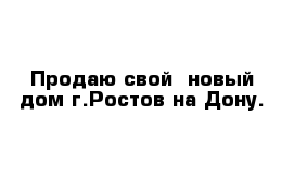 Продаю свой  новый дом г.Ростов на Дону.